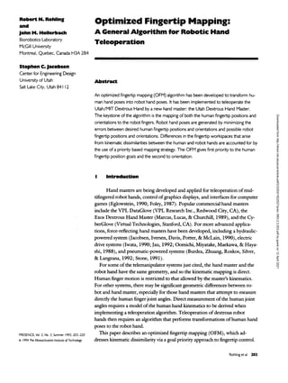 Robert N. Rohling
and
John M. Hollerbach
Biorobotics Laboratory
McGill University
Montreal, Quebec, Canada H3A 2B4
Stephen C. Jacobsen
Center for Engineering Design
University of Utah
Salt Lake City, Utah 841 12
Optimized Fingertip Mapping:
A General Algorithm for Robotic Hand
Teleoperation
Abstract
An optimized fingertip mapping (OFM) algorithm has been developed to transform hu-
man hand poses into robot hand poses. It has been implemented to teleoperate the
Utah/MIT Dextrous Hand by a new hand master: the Utah Dextrous Hand Master.
The keystone ofthe algorithm is the mapping of both the human fingertip positions and
orientations to the robot fingers. Robot hand poses are generated by minimizing the
errors between desired human fingertip positions and orientations and possible robot
fingertip positions and orientations. Differences in the fingertip workspaces that arise
from kinematic dissimilarities between the human and robot hands are accounted for by
the use of a priority based mapping strategy. The OFM gives first priority to the human
fingertip position goals and the second to orientation.
Introduction
PRESENCE, Vol. 2. No. 3. Summer 1993. 203-220
© / 994 The Massachusetts Institute of Technology
Hand masters are
being developed and applied for teleoperation of mul-
tifingered robot hands, control ofgraphics displays, and interfaces for computer
games (Eglowstein, 1990; Foley, 1987). Popular commercial hand masters
include the VPL DataGlove (VPL Research Inc., Redwood City, CA), the
Exos Dextrous Hand Master (Marcus, Lucas, & Churchill, 1989), and the Cy-
berGlove (Virtual Technologies, Stanford, CA). For more advanced applica-
tions, force-reflecting hand masters have been developed, including a
hydraulic-
powered system (Jacobsen, Iversen, Davis, Potter, & McLain, 1990), electric
drive systems (Iwata, 1990; Jau, 1992; Oomichi, Miyatake, Maekawa, & Haya-
shi, 1988), and pneumatic-powered systems (Burdea, Zhuang, Roskos, Silver,
&Langrana, 1992; Stone, 1991).
For some of the telemanipulator systems just cited, the hand master and the
robot hand have the same geometry, and so the kinematic mapping is direct.
Human finger motion is restricted to that allowed by the master's kinematics.
For other systems, there may be significant geometric differences between ro-
bot and hand master, especially for those hand masters that attempt to measure
directly the human finger joint angles. Direct measurement of the human joint
angles requires a model of the human hand kinematics to be derived when
implementing a teleoperation algorithm. Teleoperation of dextrous robot
hands then requires an
algorithm that performs transformations of human hand
poses to the robot hand.
This paper describes an
optimized fingertip mapping (OFM), which ad-
dresses kinematic dissimilarity via a
goal priority approach to fingertip control.
Rohling et al 203
Downloaded
from
http://direct.mit.edu/pvar/article-pdf/2/3/203/1622527/pres.1993.2.3.203.pdf
by
guest
on
12
April
2021
 