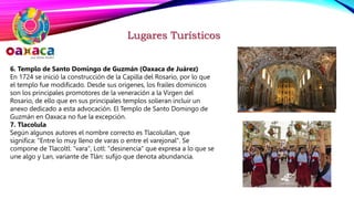 Lugares Turísticos
6. Templo de Santo Domingo de Guzmán (Oaxaca de Juárez)
En 1724 se inició la construcción de la Capilla del Rosario, por lo que
el templo fue modificado. Desde sus orígenes, los frailes dominicos
son los principales promotores de la veneración a la Virgen del
Rosario, de ello que en sus principales templos solieran incluir un
anexo dedicado a esta advocación. El Templo de Santo Domingo de
Guzmán en Oaxaca no fue la excepción.
7. Tlacolula
Según algunos autores el nombre correcto es Tlacolullan, que
significa: "Entre lo muy lleno de varas o entre el varejonal". Se
compone de Tlacoltl: "vara", Lotl: "desinencia" que expresa a lo que se
une algo y Lan, variante de Tlán: sufijo que denota abundancia.
 