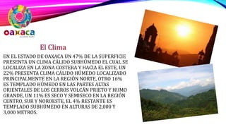 EN EL ESTADO DE OAXACA UN 47% DE LA SUPERFICIE
PRESENTA UN CLIMA CÁLIDO SUBHÚMEDO EL CUAL SE
LOCALIZA EN LA ZONA COSTERA Y HACIA EL ESTE, UN
22% PRESENTA CLIMA CÁLIDO HÚMEDO LOCALIZADO
PRINCIPALMENTE EN LA REGIÓN NORTE, OTRO 16%
ES TEMPLADO HÚMEDO EN LAS PARTES ALTAS
ORIENTALES DE LOS CERROS VOLCÁN PRIETO Y HUMO
GRANDE, UN 11% ES SECO Y SEMISECO EN LA REGIÓN
CENTRO, SUR Y NOROESTE, EL 4% RESTANTE ES
TEMPLADO SUBHÚMEDO EN ALTURAS DE 2,000 Y
3,000 METROS.
El Clima
 