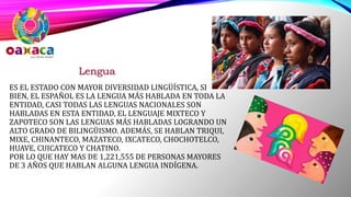 ES EL ESTADO CON MAYOR DIVERSIDAD LINGÜÍSTICA, SI
BIEN, EL ESPAÑOL ES LA LENGUA MÁS HABLADA EN TODA LA
ENTIDAD, CASI TODAS LAS LENGUAS NACIONALES SON
HABLADAS EN ESTA ENTIDAD, EL LENGUAJE MIXTECO Y
ZAPOTECO SON LAS LENGUAS MÁS HABLADAS LOGRANDO UN
ALTO GRADO DE BILINGÜISMO. ADEMÁS, SE HABLAN TRIQUI,
MIXE, CHINANTECO, MAZATECO, IXCATECO, CHOCHOTELCO,
HUAVE, CUICATECO Y CHATINO.
POR LO QUE HAY MAS DE 1,221,555 DE PERSONAS MAYORES
DE 3 AÑOS QUE HABLAN ALGUNA LENGUA INDÍGENA.
Lengua
 