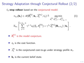 8/24
Strategy Adaptation through Conjectural Rollout (2/2)
`k-step rollout based on the conjectured model:
πk,t(bt) ∈ R(θ
(k)
t , bt, J
(πt )
k , `k) , arg min
a
(k)
t ,a
(k)
t+1,...,a
(k)
t+`k−1
(1)
Eπt


t+`k−1
X
j=t
γj−t
ck(Sj, A
(D)
j ) + γ`k
J
(πt )
k (Bt+`k
) | bt

 .
I θ
(k)
t is the model conjecture.
I ck is the cost function.
I J
πt
k is the conjectured cost-to-go under strategy profile πt.
I bt is the current belief state.
 