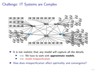1/24
Challenge: IT Systems are Complex
I It is not realistic that any model will capture all the details.
I =⇒ We have to work with approximate models.
I =⇒ model misspecification.
I How does misspecification affect optimality and convergence?
 