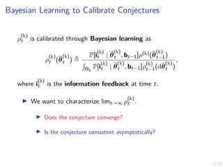 13/24
Bayesian Learning to Calibrate Conjectures
ρ
(k)
t is calibrated through Bayesian learning as
ρ
(k)
t (θ
(k)
t ) ,
P[i
(k)
t | θ
(k)
t , bt−1]ρ(k)(θ
(k)
t−1)
R
Θk
P[i
(k)
t | θ
(k)
t , bt−1]ρ
(k)
t−1(dθ
(k)
t )
,
where i
(k)
t is the information feedback at time t.
I We want to characterize limt→∞ ρ
(k)
t .
I Does the conjecture converge?
I Is the conjecture consistent asymptotically?
 