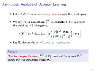 14/24
Asymptotic Analysis of Bayesian Learning
I Let ν ∈ ∆(B) be an occupancy measure over the belief space.
I We say that a conjecture θ
(k)
is consistent if it minimizes
the weighted KL-divergence:
K(θ
(k)
, ν) , Eb∼νEI(k)
"
ln
P[I(k) | θ, b]
P[I(k) | θ
(k)
, b]
!
| θ, b
#
.
I Let Θ?
k denote the set of consistent conjectures.
Remark
Due to misspecification, θ
(k)
t ∈ Θ?
k does not imply that θ
(k)
t
equals the true parameter vector θt.
 