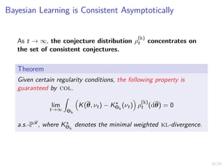 16/24
Bayesian Learning is Consistent Asymptotically
As t → ∞, the conjecture distribution ρ
(k)
t concentrates on
the set of consistent conjectures.
Theorem
Given certain regularity conditions, the following property is
guaranteed by col.
lim
t→∞
Z
Θk

K(θ, νt) − K?
Θk
(νt)

ρ
(k)
t (dθ) = 0
a.s.-PR, where K?
Θk
denotes the minimal weighted kl-divergence.
 