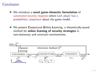 24/24
Conclusion
I We introduce a novel game-theoretic formulation of
automated security response where each player has a
probabilistic conjecture about the game model.
I We present Conjectural Online Learning, a theoretically-sound
method for online learning of security strategies in
non-stationary and uncertain environments.
ρ
(k)
t
posterior
s1,1 s1,2 . . .
θ
(k)
t
conjecture
πk,t
strategy
θ
(k)
t ∼ ρ
(k)
t
rollout action
a
(k)
t
prior ρ
(k)
1
Bayesian
learning
information feedback i
(k)
t
 