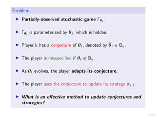 5/24
Problem
I Partially-observed stochastic game Γθt .
I Γθt is parameterized by θt, which is hidden.
I Player k has a conjecture of θt, denoted by θt ∈ Θk.
I The player is misspecified if θt 6∈ Θk.
I As θt evolves, the player adapts its conjecture.
I The player uses the conjecture to update its strategy πk,t.
I What is an effective method to update conjectures and
strategies?
 