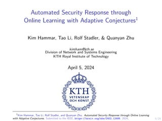 0/24
Automated Security Response through
Online Learning with Adaptive Conjectures1
Kim Hammar, Tao Li, Rolf Stadler, & Quanyan Zhu
kimham@kth.se
Division of Network and Systems Engineering
KTH Royal Institute of Technology
April 5, 2024
1
Kim Hammar, Tao Li, Rolf Stadler, and Quanyan Zhu. Automated Security Response through Online Learning
with Adaptive Conjectures. Submitted to the IEEE, https://arxiv.org/abs/2402.12499. 2024.
 