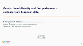 Gender board diversity and firm performance:
evidence from European data
Katarzyna Bech-Wysocka (FAME|GRAPE & Warsaw School of Economics)
Joanna Tyrowicz (FAME|GRAPE, University of Regensburg, and IZA)
Sebastian Zalas (FAME|GRAPE, University of Warsaw)
SENAMEK
March, 2024
1
 