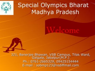 321, Banerjee Bhawan, VSB Campus, Tilak Ward, Galgala, Jabalpur(M.P.) Ph.: 0761-2665329, 09425154444 E-mail : sobmp123@rediffmail.com Welcome Special Olympics Bharat   Madhya Pradesh 