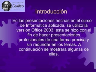 Introducción  En las presentaciones hechas en el curso de Informática aplicada, se utilizo la versión Office 2003, esta se hizo con el fin de hacer presentaciones profesionales de una forma precisa y sin redundar en los temas. A continuación se mostrara algunas de ellas. 