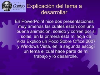 Explicación del tema a desarrollar En PowerPoint hice dos presentaciones muy amenas las cuales están con una buena animación, sonido y corren por si solas, en la primera esta mi hoja de Vida Explico un Poco Sobre Office 2007 y Windows Vista, en la segunda escogí un tema el cual hace parte de mi trabajo y lo desarrolle. 