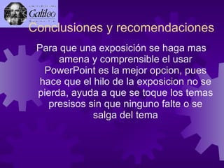 Conclusiones y recomendaciones Para que una exposición se haga mas amena y comprensible el usar PowerPoint es la mejor opcion, pues hace que el hilo de la exposicion no se pierda, ayuda a que se toque los temas presisos sin que ninguno falte o se salga del tema 