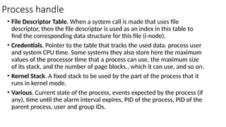 Process handle
• File Descriptor Table. When a system call is made that uses file
descriptor, then the file descriptor is used as an index in this table to
find the corresponding data structure for this file (i-node).
• Credentials. Pointer to the table that tracks the used data. process user
and system CPU time. Some systems they also store here the maximum
values of the processor time that a process can use, the maximum size
of its stack, and the number of page blocks., which it can use, and so on.
• Kernel Stack. A fixed stack to be used by the part of the process that it
runs in kernel mode.
• Various. Current state of the process, events expected by the process (if
any), time until the alarm interval expires, PID of the process, PID of the
parent process, user and group IDs.
 