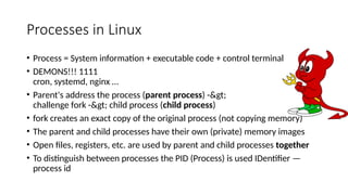 Processes in Linux
• Process = System information + executable code + control terminal
• DEMONS!!! 1111
cron, systemd, nginx …
• Parent's address the process (parent process) ->
challenge fork -> child process (child process)
• fork creates an exact copy of the original process (not copying memory)
• The parent and child processes have their own (private) memory images
• Open files, registers, etc. are used by parent and child processes together
• To distinguish between processes the PID (Process) is used IDentifier —
process id
 