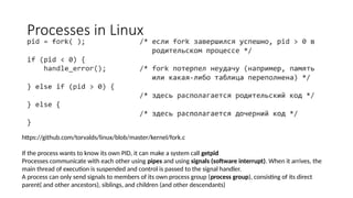 Processes in Linux
If the process wants to know its own PID, it can make a system call getpid
Processes communicate with each other using pipes and using signals (software interrupt). When it arrives, the
main thread of execution is suspended and control is passed to the signal handler.
A process can only send signals to members of its own process group (process group), consisting of its direct
parent( and other ancestors), siblings, and children (and other descendants)
https://github.com/torvalds/linux/blob/master/kernel/fork.c
 