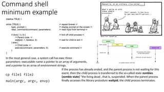 Command shell
minimum example
If the process has already ended, and the parent process is not waiting for this
event, then the child process is transferred to the so-called state zombies
(zombie state) "the living dead , that is, suspended. When the parent process
finally accesses the library procedure waitpid, the child process terminates.
In the most general case, a system call has exec three
parameters: executable name a pointer to an array of arguments,
and a pointer to an array of environment strings.
 