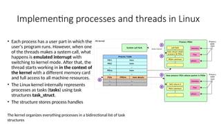 Implementing processes and threads in Linux
• Each process has a user part in which the
user's program runs. However, when one
of the threads makes a system call, what
happens is emulated interrupt with
switching to kernel mode. After that, the
thread starts working in in the context of
the kernel with a different memory card
and full access to all machine resources.
• The Linux kernel internally represents
processes as tasks (tasks) using task
structures task_struct.
• The structure stores process handles
The kernel organizes everything processes in a bidirectional list of task
structures
 