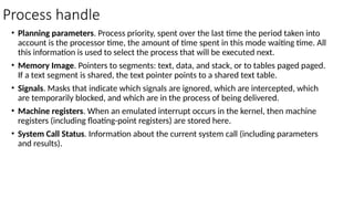 Process handle
• Planning parameters. Process priority, spent over the last time the period taken into
account is the processor time, the amount of time spent in this mode waiting time. All
this information is used to select the process that will be executed next.
• Memory Image. Pointers to segments: text, data, and stack, or to tables paged paged.
If a text segment is shared, the text pointer points to a shared text table.
• Signals. Masks that indicate which signals are ignored, which are intercepted, which
are temporarily blocked, and which are in the process of being delivered.
• Machine registers. When an emulated interrupt occurs in the kernel, then machine
registers (including floating-point registers) are stored here.
• System Call Status. Information about the current system call (including parameters
and results).
 