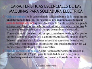 CARACTERISTICAS ESCENCIALES DE LAS
MAQUINAS PARA SOLDADURA ELECTRICA
 Ciclo de trabajo: Es la capacidad de salida máxima de la maquina en
un determinado tiempo, por ejemplo, una maquina que tenga un
ciclo de trabajo de 60 % quiere decir que la fuente de potencia puede
entregar su plena potencia durante 6 minutos de cada 10 minutos. la
cual se vuelve a restablecer al tiempo de cambiar el electrodo.
Como el tamaño del electrodo es aproximadamente de 35 Cm por lo
tanto su consumo durara de 1 a 2 minutos, utilizando apenas el 20%..
Existen maquinas de soldaduras especiales con ciclos de trabajo al
100%, éstas son maquinas automáticas que pueden trabajar las 24
horas, con electrodos en rollos o carretes.
 Tipo de corriente de salida: Como vimos anteriormente existen 2
tipos de corriente CA y CC para la facilidad de uso de algunos
electrodos que exigen el uso de uno de estos tipos de corriente.
T.S. EUDAL FERRUFINO
 