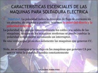 CARACTERISTICAS ESCENCIALES DE LAS
MAQUINAS PARA SOLDADURA ELECTRICA
 Polaridad: La polaridad indica la dirección de flujo de corriente en
un circuito, de negativo a positivo, tenemos la polaridad directa y la
polaridad invertida.
La polaridad se consigue intercambiando los cables a la salida de las
maquinas, aunque en las máquinas modernas se puede cambiar la
polaridad simplemente accionando un interruptor.
Es una ventaja que presentan solamente las maquinas que generan CC.
Nota. no se consigue esta ventaja en las maquinas que generan CA por
que en estas la polaridad cambia constantemente
T.S. EUDAL FERRUFINO
 