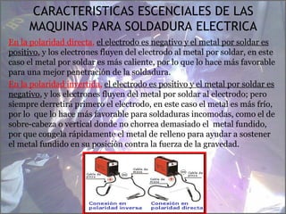 CARACTERISTICAS ESCENCIALES DE LAS
MAQUINAS PARA SOLDADURA ELECTRICA
En la polaridad directa, el electrodo es negativo y el metal por soldar es
positivo, y los electrones fluyen del electrodo al metal por soldar, en este
caso el metal por soldar es más caliente, por lo que lo hace más favorable
para una mejor penetración de la soldadura.
En la polaridad invertida, el electrodo es positivo y el metal por soldar es
negativo, y los electrones fluyen del metal por soldar al electrodo; pero
siempre derretirá primero el electrodo, en este caso el metal es más frío,
por lo que lo hace más favorable para soldaduras incomodas, como el de
sobre-cabeza o vertical donde no chorrea demasiado el metal fundido,
por que congela rápidamente el metal de relleno para ayudar a sostener
el metal fundido en su posición contra la fuerza de la gravedad.
T.S. EUDAL FERRUFINO
 