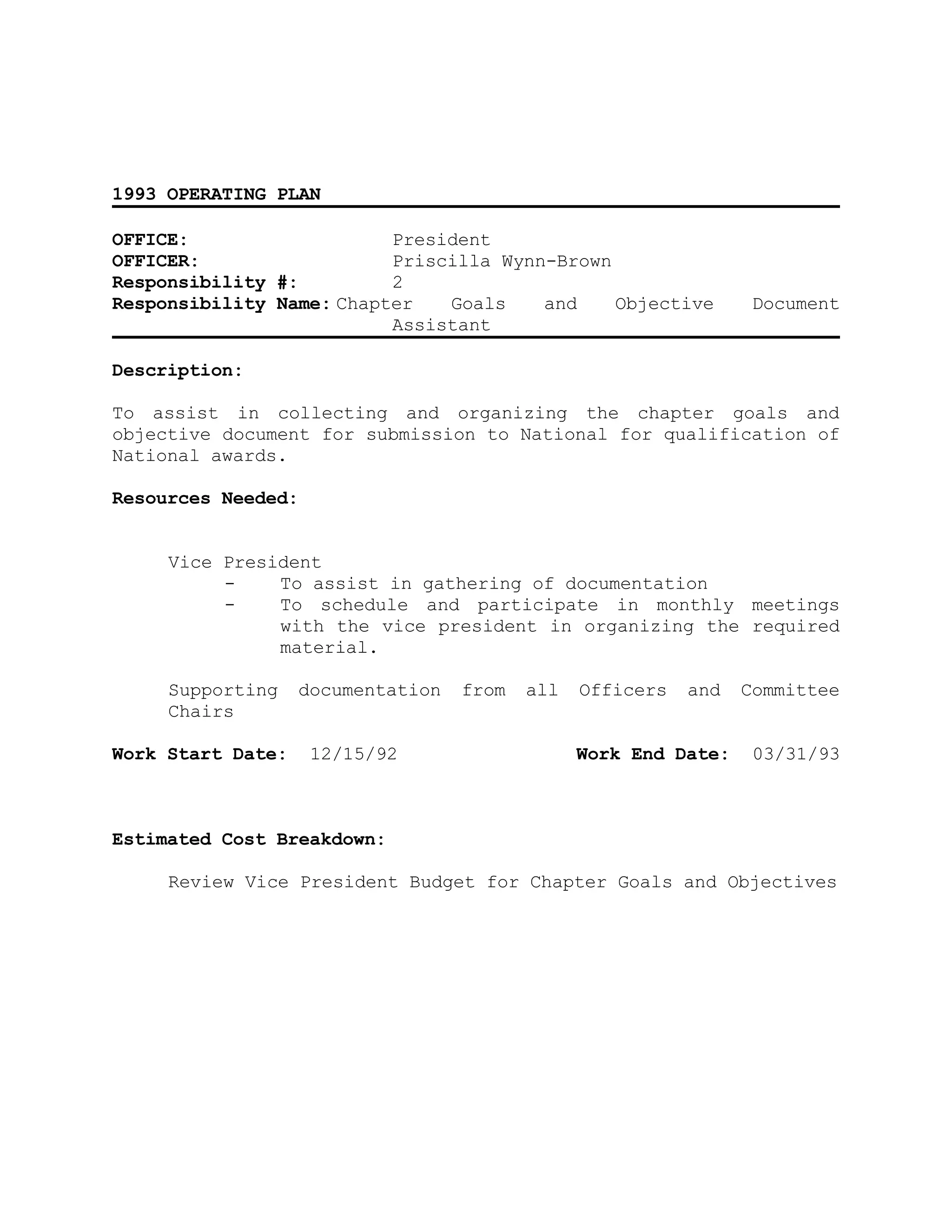 1993 OPERATING PLAN
OFFICE: President
OFFICER: Priscilla Wynn-Brown
Responsibility #: 2
Responsibility Name: Chapter Goals and Objective Document
Assistant
Description:
To assist in collecting and organizing the chapter goals and
objective document for submission to National for qualification of
National awards.
Resources Needed:
Vice President
- To assist in gathering of documentation
- To schedule and participate in monthly meetings
with the vice president in organizing the required
material.
Supporting documentation from all Officers and Committee
Chairs
Work Start Date: 12/15/92 Work End Date: 03/31/93
Estimated Cost Breakdown:
Review Vice President Budget for Chapter Goals and Objectives
 