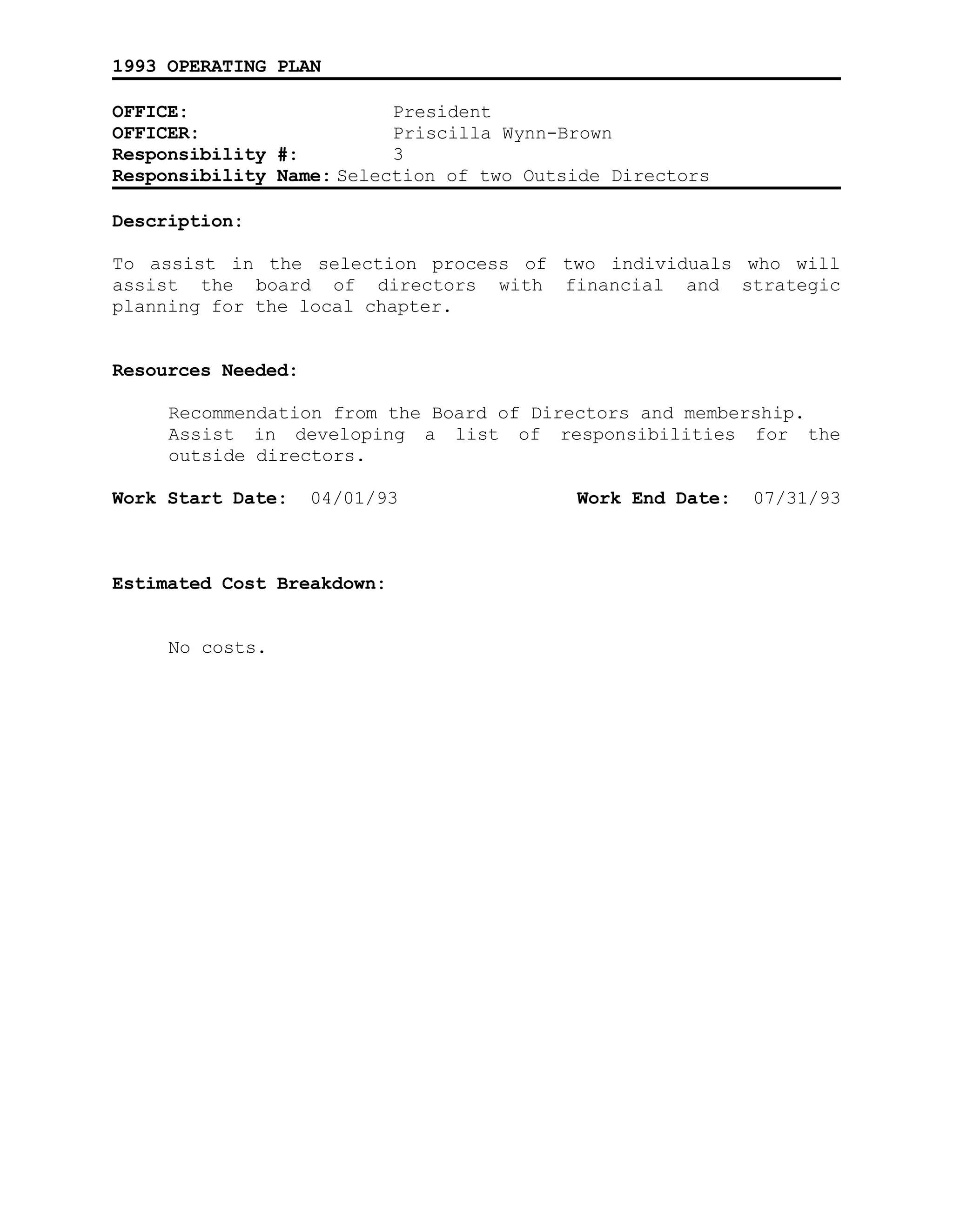 1993 OPERATING PLAN
OFFICE: President
OFFICER: Priscilla Wynn-Brown
Responsibility #: 3
Responsibility Name: Selection of two Outside Directors
Description:
To assist in the selection process of two individuals who will
assist the board of directors with financial and strategic
planning for the local chapter.
Resources Needed:
Recommendation from the Board of Directors and membership.
Assist in developing a list of responsibilities for the
outside directors.
Work Start Date: 04/01/93 Work End Date: 07/31/93
Estimated Cost Breakdown:
No costs.
 