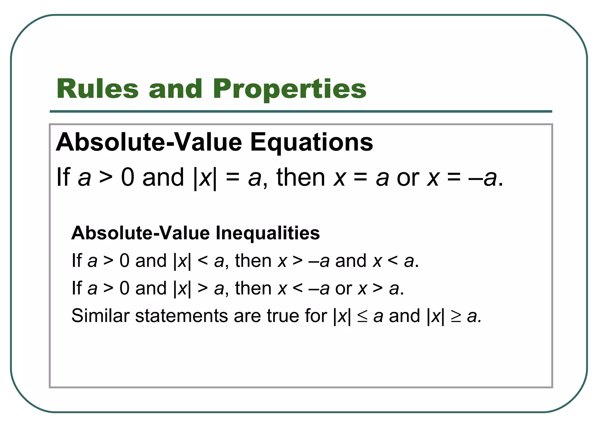 Rules and Properties Absolute-Value Equations If  a  > 0 and | x | =  a , then  x  =  a  or  x  = – a . 1.8 Solving Absolute-Value Equations and Inequalities Absolute-Value Inequalities If  a  > 0 and | x | <  a , then  x  > – a  and  x  <  a . If  a  > 0 and | x | >  a , then  x  < – a  or  x  >  a . Similar statements are true for | x |     a  and | x |     a.  
