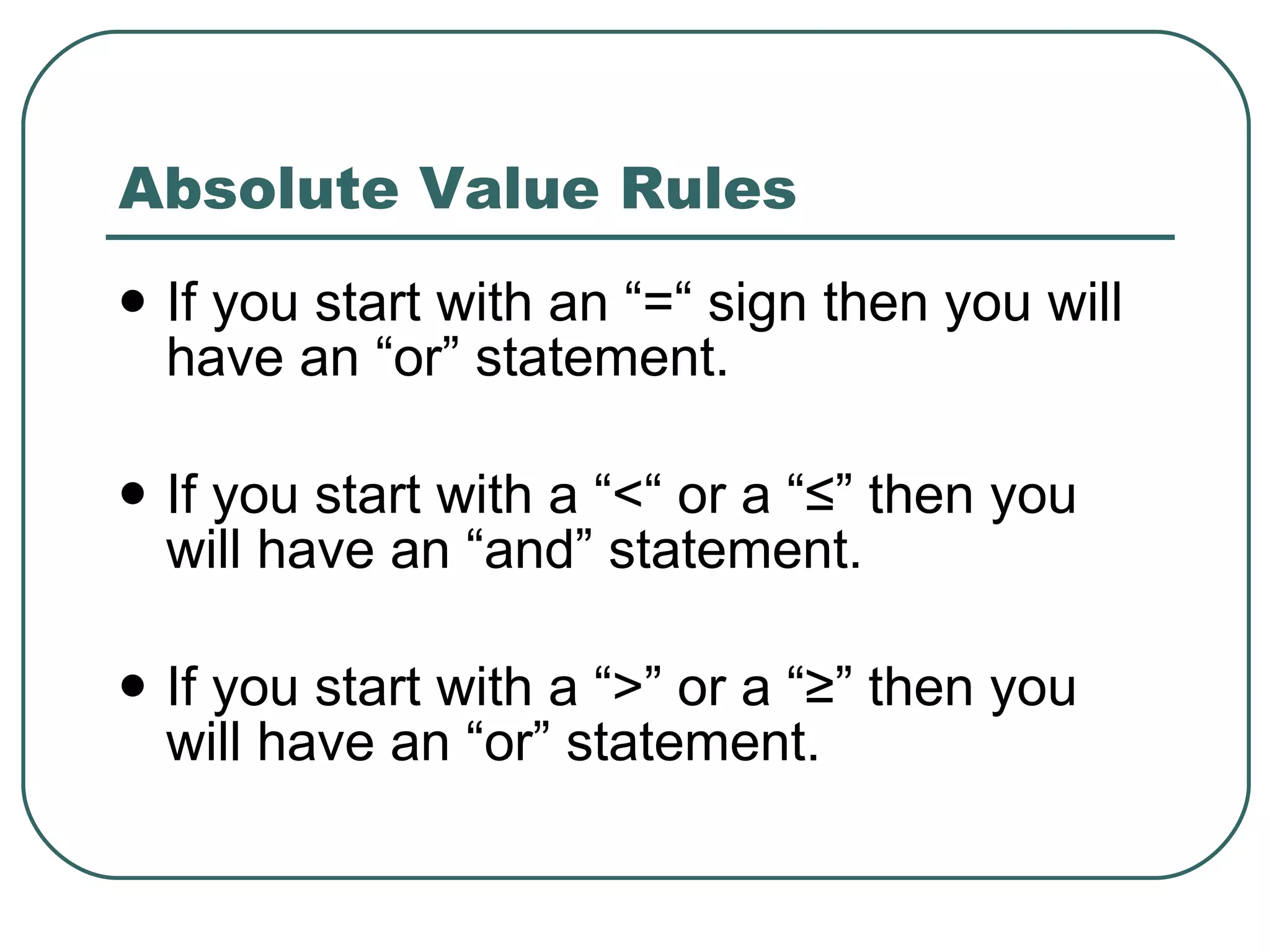 Absolute Value Rules If you start with an “=“ sign then you will have an “or” statement. If you start with a “<“ or a “ ≤” then you will have an “and” statement. If you start with a “>” or a “≥” then you will have an “or” statement. 