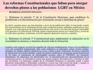 REFORMAS CONSTITUCIONALES : 1.- Reformar el articulo 1º de la Constitución Mexicana, para establecer la prohibición a la discriminación por orientación sexual e identidad de género En efecto, aquellos países que han legislado a favor de las poblaciones lgbt’s lo han hecho a partir del reconocimiento de la orientación sexual como condición humana, pretender modificarla es muy riesgoso. Las consecuencias de la discriminación por este motivo van más allá de hacer vulnerables a las personas a la infección de VIH/sida, genera consecuencias graves en la salud física y sexual de los individuos, produce  aislamiento, crisis de angustia, depresión, neurosis y suicidios.  2.- Reformar el articulo 3º Constitucional para implementar la educación en la sexualidad en alumnos y maestros durante toda la formación. Legislar a este respecto, revertirá las tragedias de vida que cotidianamente vemos en la sociedad por vivir una sexualidad estigmatizada, tales como embarazos no planeados, cáncer cervico uterino, abandono de infantes, abortos clandestinos, acoso y abuso sexual, violaciones, divorcios, expulsión de adolescentes del núcleo familiar cuando los padres confirman la orientación sexual homosexual de los hijos, la transmisión de enfermedades sexuales como el VIH/SIDA, los trastornos alimenticios, las adicciones, los feminicidios etc., la discriminación por desconocimiento de la orientación sexual y la identidad de genero que genera estigma, discriminación y crímenes de odio por homofobia. La Educación integral de la sexualidad disminuye la ansiedad, ayuda a tomar decisiones responsables e informadas, contribuye a iniciar una vida sexual mas tarde, y cuando se hace, se tienen  más herramientas para evitar consecuencias no deseadas o planeadas. Las reformas Constitucionales que faltan para otorgar  derechos plenos a las poblaciones  LGBT en México 