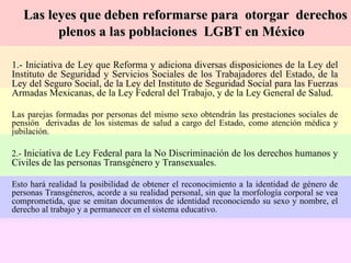 1.- Iniciativa de Ley que Reforma y adiciona diversas disposiciones de la Ley del Instituto de Seguridad y Servicios Sociales de los Trabajadores del Estado, de la Ley del Seguro Social, de la Ley del Instituto de Seguridad Social para las Fuerzas Armadas Mexicanas, de la Ley Federal del Trabajo, y de la Ley General de Salud. Las parejas formadas por personas del mismo sexo obtendrán las prestaciones sociales de pensión  derivadas de los sistemas de salud a cargo del Estado, como atención médica y jubilación. 2.-  Iniciativa de Ley Federal para la No Discriminación de los derechos humanos y Civiles de las personas Transgénero y Transexuales. Esto hará realidad la posibilidad de obtener el reconocimiento a la identidad de género de personas Transgéneros, acorde a su realidad personal, sin que la morfología corporal se vea comprometida, que se emitan documentos de identidad reconociendo su sexo y nombre, el derecho al trabajo y a permanecer en el sistema educativo. Las leyes que deben reformarse para  otorgar  derechos plenos a las poblaciones  LGBT en México 