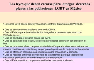 1.-Crear la Ley Federal sobre Prevención, control y tratamiento del VIH/sida. Que se atiende como problema de salud pública. Que el Estado garantice tratamientos integrales a personas que viven con VIH/sida, (pvv’s). Que se combata el estigma contra las pvv’s. Que se garantice que los pvv’s sujetos a protocolos continúen con atención al final.  Que se promueva el uso de pruebas de detección para la atención oportuna, de manera confidencial, voluntaria y se ponga a disposición de mujeres embarazadas Que se otorguen presupuestos equitativos para prevención y atención. Que se reduzca el tiempo de vigencia de las patentes para que laboratorios  mexicanos produzcan los medicamentos a menor precio. Que el Estado realice compras consolidadas para reducir el costo. Las leyes que deben crearse para  otorgar  derechos plenos a las poblaciones  LGBT en México 