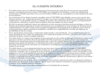 EL CONDÓN INTERNO   El condón interno tiene una utilización heterosexual u homosexual, pero para fines de este proyecto que pretende sumarse a la campaña preventiva contra el VIH/SIDA, nos referiremos a los hombres, ya sean estos abiertamente homosexuales u hombres que tienen sexo con otros hombres (HSH), por ser una población con alta incidencia de casos de esta infección.    Las conclusiones de las últimas reuniones mundiales sobre el VIH/SIDA están dirigidas a nuevos retos que los seres humanos tenemos  que  realizar para prevenir el contagio. Los avances científicos continúan en la búsqueda de nuevos medicamentos y en la anhelada vacuna, sin embargo de acuerdo a las conclusiones de los expertos, el comportamiento sexual entre los  individuos es quizá el área en donde se tiene que trabajar con mayor énfasis.    Por ello, los patrones epidémicos tienen una explicación en estos momentos más psicosocial que biológica, es decir, la dinámica de la epidemia depende de la forma de interacción en la sexualidad de los seres humanos de tal forma que los comportamientos y las redes sociales toman un papel trascendental en la propagación de la epidemia, por lo tanto las acciones preventivas deben encaminarse actualmente a modificar los comportamientos sexuales que implican una probabilidad elevada de contagio.    Por lo anteriormente mencionado, es importante analizar técnica y emocionalmente  a la sexualidad humana para un mejor desarrollo de ésta y lograr una repercusión en las relaciones de pareja, en el trato y educación de los hijos y en la obtención del placer sexual en cualquier individuo.    El condón interno se sumaria a las campañas de prevención del uso del condón de látex que el individuo se coloca en el pene para constituir una barrera física de transmisión del VIH, de tal forma, que de los genitales hacia afuera y en relación con la otra persona exista una interposición que lo salve del contagio; mientras que el condón interno es de los genitales hacia adentro del individuo y su mecanismo de acción es producto de la conexión del inconsciente y del consciente al interaccionar las emociones, los sentimientos y la inteligencia con nuestra genitalidad, específicamente durante el acto sexual.    El condón interno es una estrategia psicoafectiva que tiene como objetivo prevenir el contagio del VIH/SIDA, basándose en los elementos internos e íntimos de cada uno de nosotros y que son propios en términos psicogenéticos, corporales y mentales y que se encuentran en las emociones o en el corazón, en el impulso sexual o los genitales y en la inteligencia o en la corteza cerebral con el propósito de cambiar el comportamiento sexual que pone en riesgo a muchos individuos al exponerse al contagio de dicho virus.El condón interno busca un equilibrio entre los afectos, los deseos sexuales y la capacidad racional en la toma de decisiones, mejorando la calidad de vida personal, el placer en uno mismo y el placer compartido con una pareja.     Las herramientas de este proyecto son el conocimiento y el movimiento corporal, los cuales, son elementos intrínsecos del humano que derivan de un acto conciente, que no tienen costo material o económico y que para interactuar entre sí, se requiere de la voluntad propia del individuo.    El condón interno, tiene cuatro pilares fundamentales en la intimidad del ser humano:   