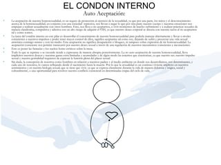 Auto Aceptación:   La aceptación de nuestra homosexualidad, es un seguro de protección al ejercicio de la sexualidad, ya que por una parte, los mitos y el desconocimiento acerca de la homosexualidad, en conjunto con una sociedad  represiva, nos llevan a negar lo que por otra parte nuestro cuerpo y nuestras emociones nos empujan a realizar sexualmente con otros hombres. Esto, nos lleva a no aceptarnos, a vivir momentos de mucho sufrimiento y a realizar prácticas sexuales de manera clandestina, compulsiva y adictiva con un alto riesgo de adquirir el VIH, ya que nuestro deseo corporal se disocia con nuestra razón al no aceptarnos tal y como somos.   La tarea del condón interno en este pilar es desarrollar el conocimiento de nuestra homosexualidad para poderla manejar abiertamente y llevar a niveles conscientes a nuestros impulsos y poder tener mayor control de ellos, significa aceptarme tal como soy, dejando de sufrir y proyectar una vida sexual armónica conmigo mismo y con mi medio. Esta aceptación no significa desaparición o bloqueo, ni tampoco sobre expresión de mi homosexualidad. La aceptación consciente nos permite transcurrir por nuestro deseo sexual a través de una regulación de nuestros mecanismos conscientes e inconscientes.   Esto es poner las fantasías y los sueños homo eróticos sobre la mesa.    Todo lo que se reprime o se esconde tiende a expresarse de manera abrupta posteriormente. La no auto aceptación de nuestra homosexualidad, lleva implícitos nuestros deseos y nuestras ganas extra limitadas y acumuladas y de algún modo las tenemos que exteriorizar, ya que nuestro ser, nuestro impulso sexual y nuestra genitalidad requieren de expresar la función plena del placer sexual.    Sin duda, la concepción de nosotros como hombres en relación a nuestros padres y al medio ambiente en donde nos desarrollamos, son determinantes, y cada uno de nosotros, lo vamos reflejando desde el nacimiento hasta la muerte. Por lo que la sexualidad es un continuo viviente implícito en nuestros sentimientos y en nuestra biología sexual, que se tiene que vivir, ya que se expresa claramente durante la vida de manera dolorosa y trágica, social y culturalmente, o una oportunidad para resolver nuestro conflicto existencial en determinadas etapas del ciclo de vida.  EL CONDON INTERNO 
