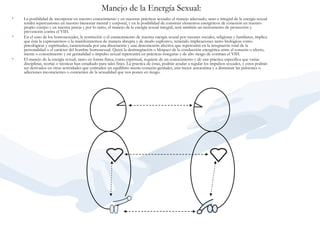 Manejo de la Energía Sexual:   La posibilidad de incorporar en nuestro conocimiento y en nuestras prácticas sexuales el manejo adecuado, sano e integral de la energía sexual tendrá repercusiones en nuestro bienestar mental y corporal, y en la posibilidad de construir elementos energéticos de conexión en nuestro propio cuerpo y en nuestra pareja y por lo tanto, el manejo de la energía sexual integral, será también un instrumento de protección y prevención contra el VIH.    En el caso de los homosexuales, la restricción o el estancamiento de nuestra energía sexual por razones sociales, religiosas y familiares, implica que ésta la expresaremos o la manifestaremos de manera abrupta y de modo explosivo, teniendo implicaciones tanto biológicas como psicológicas y espirituales, caracterizada por una disociación y una desconexión afectiva que repercutirá en la integración total de la personalidad o el carácter del hombre homosexual. Quizá la desintegración o bloqueo de la conducción energética entre el corazón o afecto, mente o conocimiento y mi genitalidad o impulso sexual repercutirá en prácticas inseguras y de alto riesgo de contraer el VIH.    El manejo de la energía sexual, tanto en forma física, como espiritual, requiere de un conocimiento y de una práctica específica que varias disciplinas, teorías o técnicas han estudiado para tales fines. La practica de éstas, podrán ayudar a regular los impulsos sexuales, y estos podrán ser derivados en otras actividades que estimulen un equilibrio mente-corazón-genitales, una mejor autoestima y a disminuir las pulsiones o adicciones inconscientes o concientes de la sexualidad que nos ponen en riesgo.   