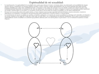 Espiritualidad de mi sexualidad:   La transformación o la espiritualidad de la sexualidad como camino para alcanzar el éxtasis o el máximo placer esta relacionada con la posibilidad de integrar nuestros afectos y sentimientos con nuestros impulsos sexuales, es decir, conectar e integrar adecuadamente una vía corazón-genitales para lograr alcanzar prácticas saludables pero sobre todo, estabilidad personal y si de pareja se trata, lograr una conexión con un ser donde se logren lazos fuertes de amor. Esta estabilidad permitirá desarrollar en la perspectiva de vida, una relación que con el esfuerzo de ambos, al integrar el corazón con los genitales podrán transformar esa energía o máximo placer en un éxtasis o en un paraíso sexual, para lo cual sin duda fue creada la sexualidad y no solo para la reproducción.     El mayor reto de este pilar, dentro del condón interno, es hacer conciente nuestra propia capacidad individual del placer, nuestra autonomía y nuestra no dependencia en la búsqueda y curiosidad de otras personas para poder satisfacernos a nosotros mismos y a nuestra pareja.    La transformación de nuestra sexualidad, nos permite ser hombres espirituales en el ejercicio de nuestra sexualidad, nos armoniza en lo masculino y lo femenino y nos ayuda a madurar en las etapas de la vida, pero sobre todo, nos hace libres y no co dependientes de relaciones clandestinas. Por lo tanto, la transformación o espiritualidad de nuestra sexualidad es un elemento que podemos adicionar junto con nuestra pareja a la prevención o a la no realización de prácticas sexuales riesgosas.   
