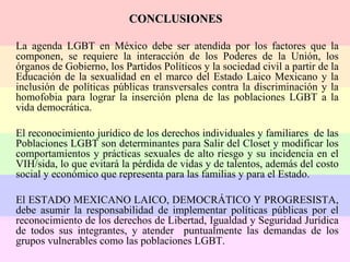 CONCLUSIONES   La agenda LGBT en México debe ser atendida por los factores que la componen, se requiere la interacción de los Poderes de la Unión, los órganos de Gobierno, los Partidos Políticos y la sociedad civil a partir de la Educación de la sexualidad en el marco del Estado Laico Mexicano y la inclusión de políticas públicas transversales contra la discriminación y la homofobia para lograr la inserción plena de las poblaciones LGBT a la vida democrática.  El reconocimiento jurídico de los derechos individuales y familiares  de las Poblaciones LGBT son determinantes para Salir del Closet y modificar los comportamientos y prácticas sexuales de alto riesgo y su incidencia en el VIH/sida, lo que evitará la pérdida de vidas y de talentos, además del costo social y económico que representa para las familias y para el Estado. El ESTADO MEXICANO LAICO, DEMOCRÁTICO Y PROGRESISTA, debe asumir la responsabilidad de implementar políticas públicas por el reconocimiento de los derechos de Libertad, Igualdad y Seguridad Jurídica de todos sus integrantes, y atender  puntualmente las demandas de los grupos vulnerables como las poblaciones LGBT.  