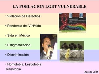 LA POBLACION LGBT VULNERABLE Violación de Derechos Pandemia del VIH/sida Sida en México  Estigmatización  Discriminación  Homofobia, Lesbofobia Transfobia Agenda LGBT 