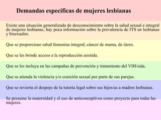 Demandas específicas de mujeres lesbianas Existe una situación generalizada de desconocimiento sobre la salud sexual e integral de mujeres lesbianas, hay poca información sobre la prevalencia de ITS en lesbianas y bisexuales. Que se proporcione salud femenina integral; cáncer de mama, de útero. Que se les brinde acceso a la reproducción asistida. Que se les incluya en las campañas de prevención y tratamiento del VIH/sida. Que se atienda la violencia y/o coerción sexual por parte de sus parejas. Que se revierta el despojo de la tutoría legal sobre sus hijos/as a madres lesbianas. Se presume la maternidad y el uso de anticonceptivos como proyecto para todas las mujeres. 
