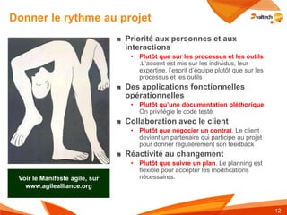 Donner le rythme au projet
                                Priorité aux personnes et aux
                                interactions
                                 • Plutôt que sur les processus et les outils
                                   .L’accent est mis sur les individus, leur
                                   expertise, l’esprit d’équipe plutôt que sur les
                                   processus et les outils
                                Des applications fonctionnelles
                                opérationnelles
                                 • Plutôt qu’une documentation pléthorique.
                                   On privilégie le code testé
                                Collaboration avec le client
                                 • Plutôt que négocier un contrat. Le client
                                   devient un partenaire qui participe au projet
                                   pour donner régulièrement son feedback
                                Réactivité au changement
                                 • Plutôt que suivre un plan. Le planning est
                                   flexible pour accepter les modifications
 Voir le Manifeste agile, sur      nécessaires.
   www.agilealliance.org


                                                                                     12
 