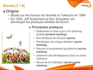 Scrum (1 / 4)
 Origine
  • Basée sur les travaux de Nonaka et Takeuchi en 1986
  • En 1993, Jeff Sutherland et Ken Schwaber ont
    développé les pratiques initiales de Scrum.
                  Principales pratiques
                   • Élaboration et mise à jour d’un planning
                     produit (product backlog)
                   • Des itérations de 30 jours (sprint)
                   • Planification de chaque itération (sprint
                     backlog)
                   • Réunion d’avancement quotidienne (scrum
                     meeting)
                   • Isolement des développeurs (face au chaos
                     extérieur)
                   • Revue de fin d’itération (sprint review
                     meeting)
                                                                 19
 