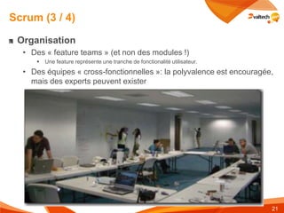 Scrum (3 / 4)

 Organisation
  • Des « feature teams » (et non des modules !)
        Une feature représente une tranche de fonctionalité utilisateur.
  • Des équipes « cross-fonctionnelles »: la polyvalence est encouragée,
    mais des experts peuvent exister




                                                                            21
 
