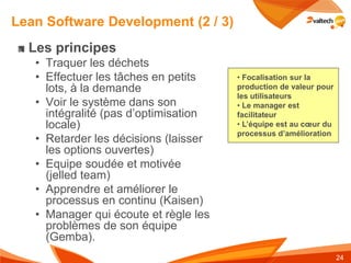 Lean Software Development (2 / 3)
  Les principes
   • Traquer les déchets
   • Effectuer les tâches en petits    • Focalisation sur la
     lots, à la demande                production de valeur pour
                                       les utilisateurs
   • Voir le système dans son          • Le manager est
     intégralité (pas d’optimisation   facilitateur
     locale)                           • L’équipe est au cœur du
                                       processus d’amélioration
   • Retarder les décisions (laisser
     les options ouvertes)
   • Equipe soudée et motivée
     (jelled team)
   • Apprendre et améliorer le
     processus en continu (Kaisen)
   • Manager qui écoute et règle les
     problèmes de son équipe
     (Gemba).
                                                                   24
 