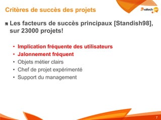 Critères de succès des projets

 Les facteurs de succès principaux [Standish98],
 sur 23000 projets!

  •   Implication fréquente des utilisateurs
  •   Jalonnement fréquent
  •   Objets métier clairs
  •   Chef de projet expérimenté
  •   Support du management




                                                   7
 
