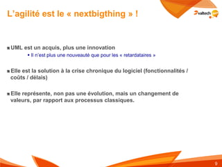 L’agilité est le « nextbigthing » !


UML est un acquis, plus une innovation
       Il n’est plus une nouveauté que pour les « retardataires »


Elle est la solution à la crise chronique du logiciel (fonctionnalités /
coûts / délais)

Elle représente, non pas une évolution, mais un changement de
valeurs, par rapport aux processus classiques.




                                                                           9
 