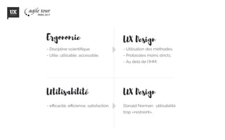 Ergonomie
- efficacité, efficience, satisfaction.
- Discipline scientifique.
- Utile, utilisable, accessible.
Utilisabilite
UX Design
UX Design
- Utilisation des méthodes.
- Protocoles moins stricts.
- Au delà de l’IHM.
Donald Norman : utilisabilité
trop «restreint».
 