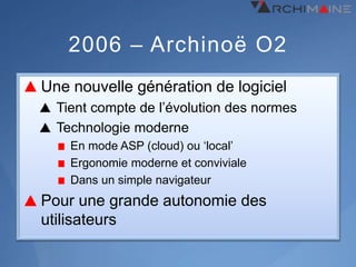 2006 – Archinoë O2
Une nouvelle génération de logiciel
  Tient compte de l’évolution des normes
  Technologie moderne
    En mode ASP (cloud) ou ‘local’
    Ergonomie moderne et conviviale
    Dans un simple navigateur
Pour une grande autonomie des
utilisateurs
 