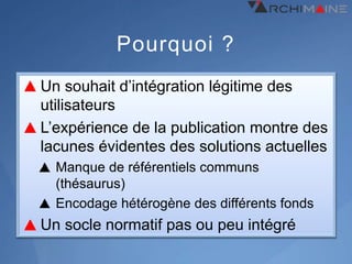 Pourquoi ?
Un souhait d’intégration légitime des
utilisateurs
L’expérience de la publication montre des
lacunes évidentes des solutions actuelles
  Manque de référentiels communs
  (thésaurus)
  Encodage hétérogène des différents fonds
Un socle normatif pas ou peu intégré
 