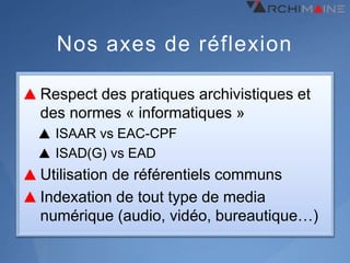 Nos axes de réflexion

Respect des pratiques archivistiques et
des normes « informatiques »
  ISAAR vs EAC-CPF
  ISAD(G) vs EAD
Utilisation de référentiels communs
Indexation de tout type de media
numérique (audio, vidéo, bureautique…)
 